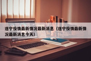 遂宁役情最新情况最新消息（遂宁役情最新情况最新消息今天）