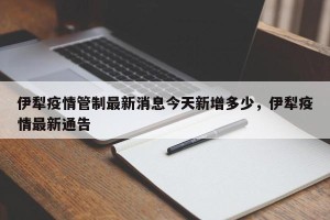 伊犁疫情管制最新消息今天新增多少，伊犁疫情最新通告