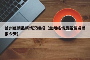 兰州疫情最新情况播报（兰州疫情最新情况播报今天）