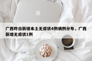 广西昨日新增本土无症状4例病例分布，广西新增无症状1例