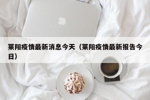 莱阳疫情最新消息今天（莱阳疫情最新报告今日）