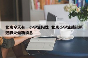 北京今天有一小学生阳性_北京小学生感染新冠肺炎最新消息