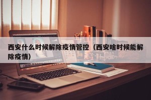 西安什么时候解除疫情管控（西安啥时候能解除疫情）