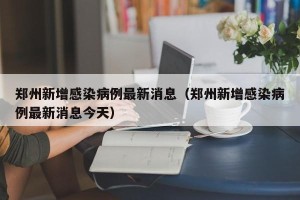 郑州新增感染病例最新消息（郑州新增感染病例最新消息今天）