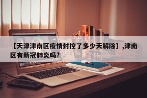 【天津津南区疫情封控了多少天解除】,津南区有新冠肺炎吗?