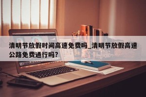 清明节放假时间高速免费吗_清明节放假高速公路免费通行吗?