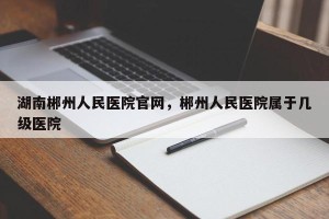湖南郴州人民医院官网，郴州人民医院属于几级医院