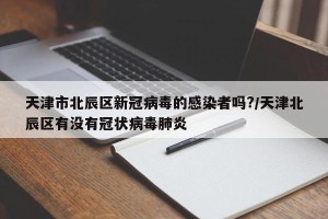 天津市北辰区新冠病毒的感染者吗?/天津北辰区有没有冠状病毒肺炎