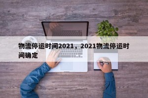 物流停运时间2021，2021物流停运时间确定
