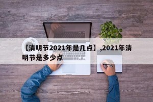 【清明节2021年是几点】,2021年清明节是多少点