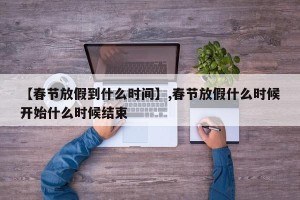 【春节放假到什么时间】,春节放假什么时候开始什么时候结束