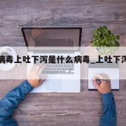 最新病毒上吐下泻是什么病毒_上吐下泻病毒性