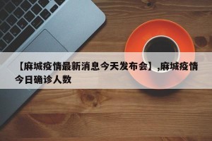 【麻城疫情最新消息今天发布会】,麻城疫情今日确诊人数