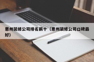 惠州装修公司排名前十（惠州装修公司口碑最好）