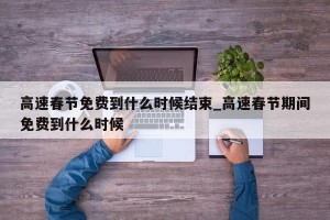 高速春节免费到什么时候结束_高速春节期间免费到什么时候