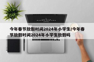 今年春节放假时间2024年小学生/今年春节放假时间2024年小学生放假吗