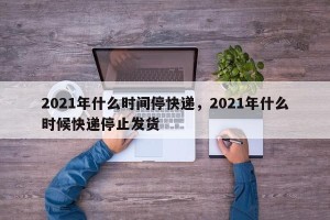 2021年什么时间停快递，2021年什么时候快递停止发货