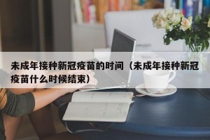 未成年接种新冠疫苗的时间（未成年接种新冠疫苗什么时候结束）