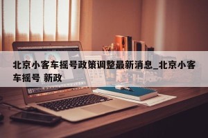 北京小客车摇号政策调整最新消息_北京小客车摇号 新政