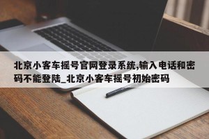 北京小客车摇号官网登录系统,输入电话和密码不能登陆_北京小客车摇号初始密码
