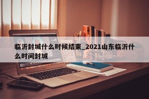 临沂封城什么时候结束_2021山东临沂什么时间封城