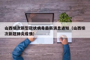 山西榆次新型冠状病毒最新消息通知（山西榆次新冠肺炎疫情）