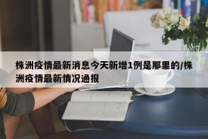 株洲疫情最新消息今天新增1例是那里的/株洲疫情最新情况通报