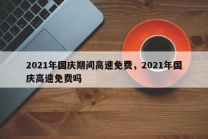 2021年国庆期间高速免费，2021年国庆高速免费吗