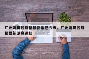 广州海珠区疫情最新消息今天，广州海珠区疫情最新消息通知
