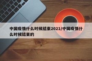 中国疫情什么时候结束2021/中国疫情什么时候结束的