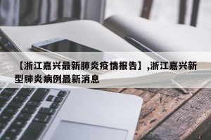 【浙江嘉兴最新肺炎疫情报告】,浙江嘉兴新型肺炎病例最新消息