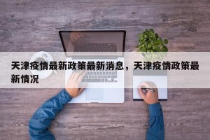 天津疫情最新政策最新消息，天津疫情政策最新情况
