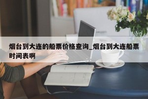 烟台到大连的船票价格查询_烟台到大连船票时间表啊