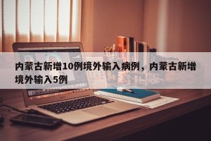 内蒙古新增10例境外输入病例，内蒙古新增境外输入5例