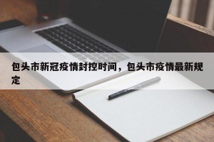 包头市新冠疫情封控时间，包头市疫情最新规定