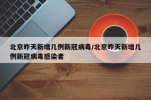 北京昨天新增几例新冠病毒/北京昨天新增几例新冠病毒感染者