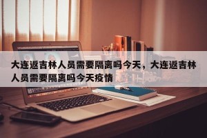 大连返吉林人员需要隔离吗今天，大连返吉林人员需要隔离吗今天疫情