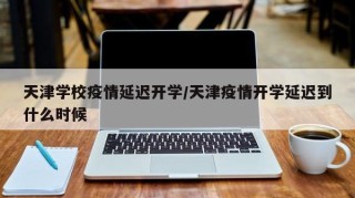 天津学校疫情延迟开学/天津疫情开学延迟到什么时候