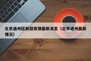 北京通州区新冠疫情最新消息（北京通州最新情况）