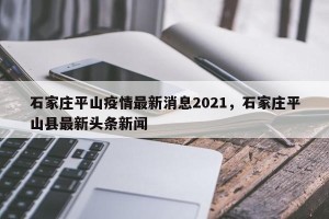 石家庄平山疫情最新消息2021，石家庄平山县最新头条新闻