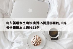 山东新增本土确诊病例15例是哪里的/山东省份新增本土确诊53例