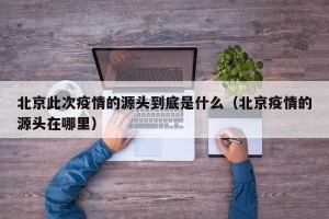 北京此次疫情的源头到底是什么（北京疫情的源头在哪里）