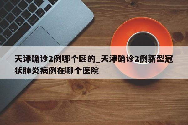 天津确诊2例哪个区的_天津确诊2例新型冠状肺炎病例在哪个医院