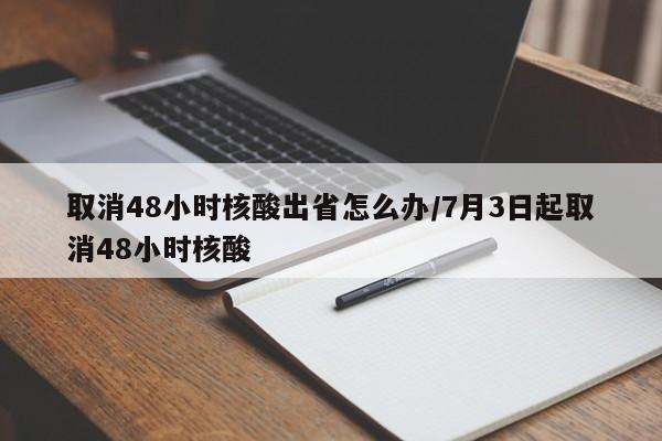 取消48小时核酸出省怎么办/7月3日起取消48小时核酸