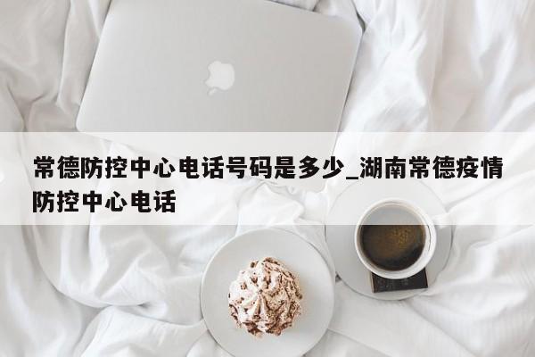 常德防控中心电话号码是多少_湖南常德疫情防控中心电话