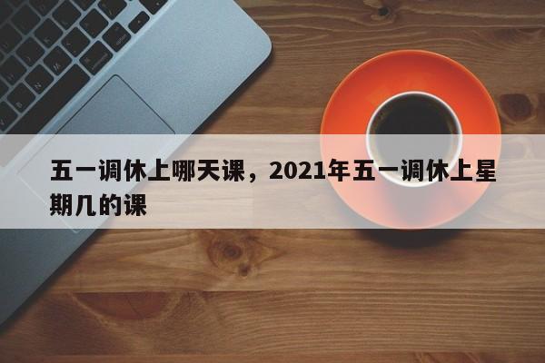 五一调休上哪天课,2021年五一调休上星期几的课