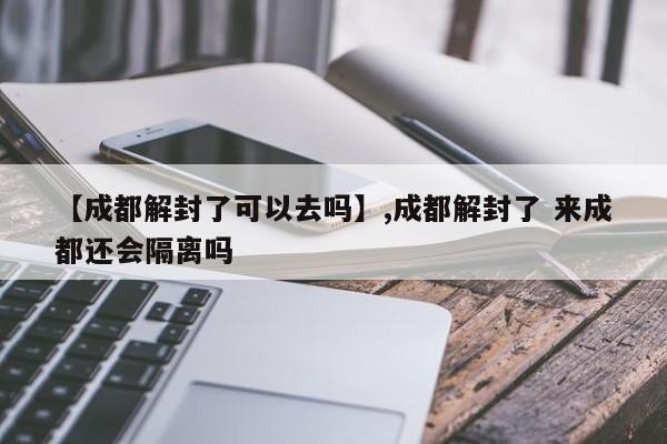 【成都解封了可以去吗】,成都解封了 来成都还会隔离吗