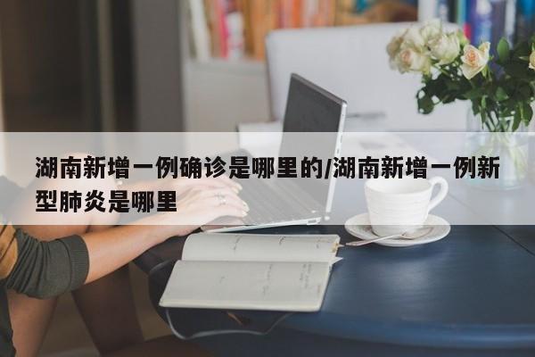 湖南新增一例确诊是哪里的/湖南新增一例新型肺炎是哪里