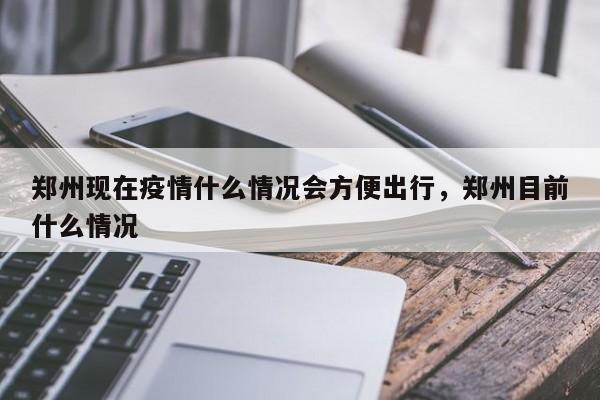 郑州现在疫情什么情况会方便出行,郑州目前什么情况