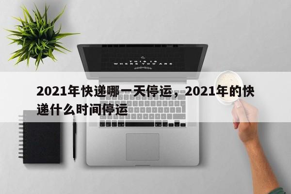 2021年快递哪一天停运,2021年的快递什么时间停运